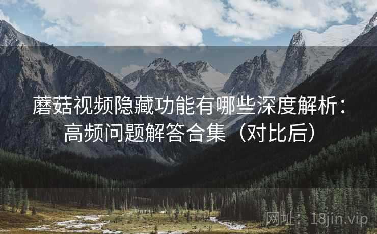蘑菇视频隐藏功能有哪些深度解析：高频问题解答合集（对比后）
