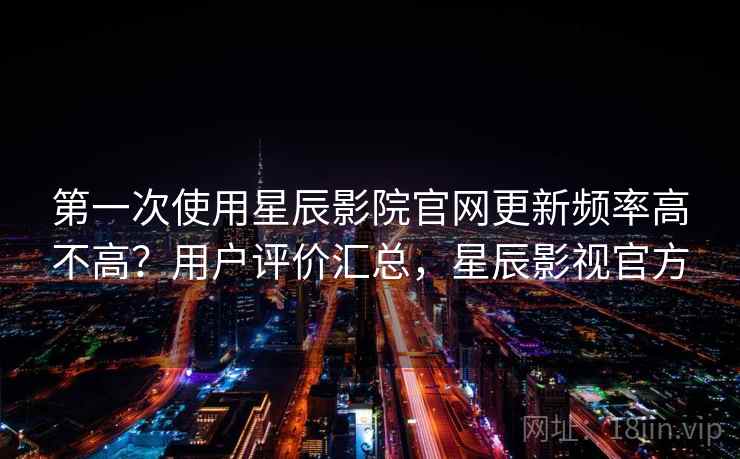 第一次使用星辰影院官网更新频率高不高？用户评价汇总，星辰影视官方