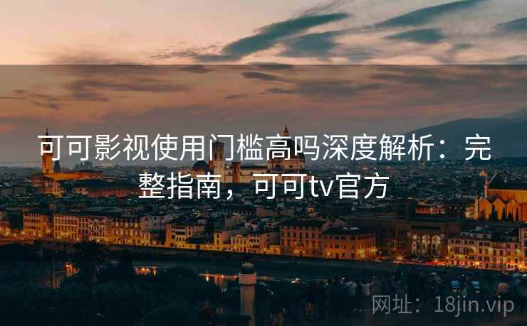 可可影视使用门槛高吗深度解析：完整指南，可可tv官方