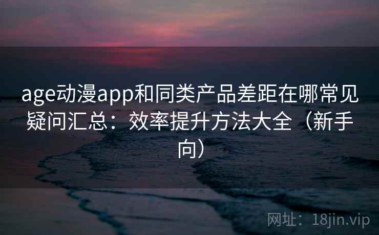 age动漫app和同类产品差距在哪常见疑问汇总：效率提升方法大全（新手向）