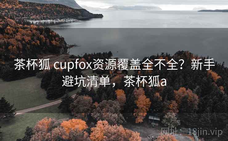 茶杯狐 cupfox资源覆盖全不全？新手避坑清单，茶杯狐a