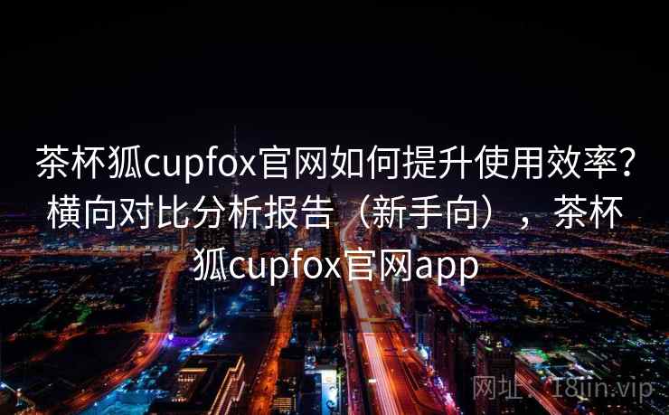 茶杯狐cupfox官网如何提升使用效率？横向对比分析报告（新手向），茶杯狐cupfox官网app