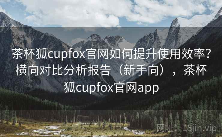 茶杯狐cupfox官网如何提升使用效率？横向对比分析报告（新手向），茶杯狐cupfox官网app