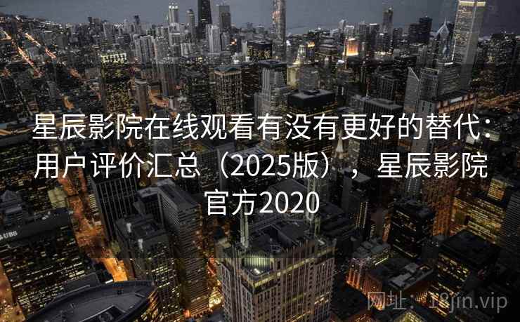 星辰影院在线观看有没有更好的替代：用户评价汇总（2025版），星辰影院官方2020