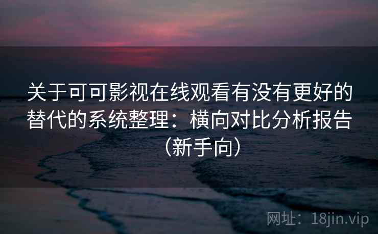 关于可可影视在线观看有没有更好的替代的系统整理：横向对比分析报告（新手向）