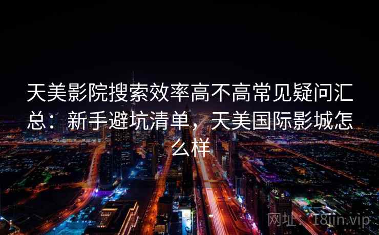 天美影院搜索效率高不高常见疑问汇总：新手避坑清单，天美国际影城怎么样