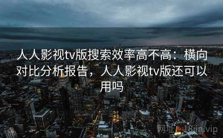 人人影视tv版搜索效率高不高：横向对比分析报告，人人影视tv版还可以用吗