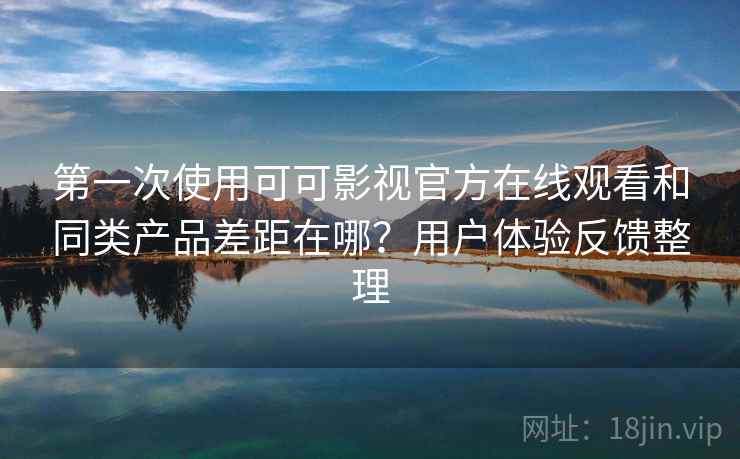 第一次使用可可影视官方在线观看和同类产品差距在哪？用户体验反馈整理