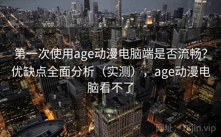第一次使用age动漫电脑端是否流畅？优缺点全面分析（实测），age动漫电脑看不了