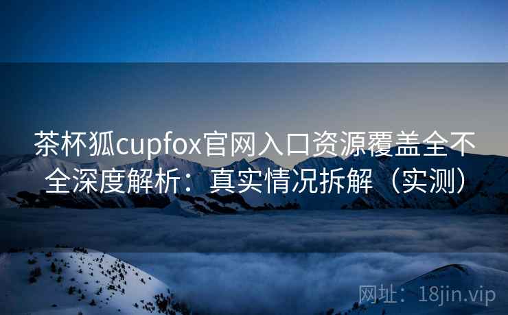 茶杯狐cupfox官网入口资源覆盖全不全深度解析：真实情况拆解（实测）
