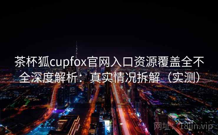 茶杯狐cupfox官网入口资源覆盖全不全深度解析：真实情况拆解（实测）