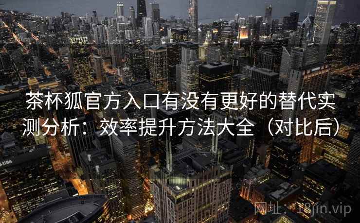 茶杯狐官方入口有没有更好的替代实测分析：效率提升方法大全（对比后）