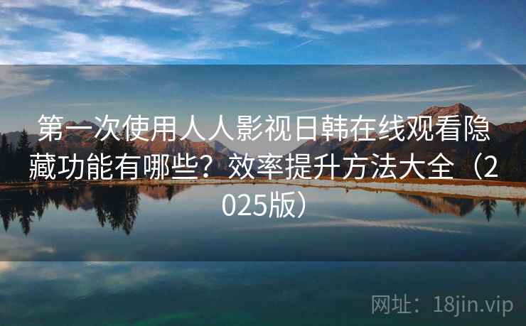 第一次使用人人影视日韩在线观看隐藏功能有哪些？效率提升方法大全（2025版）