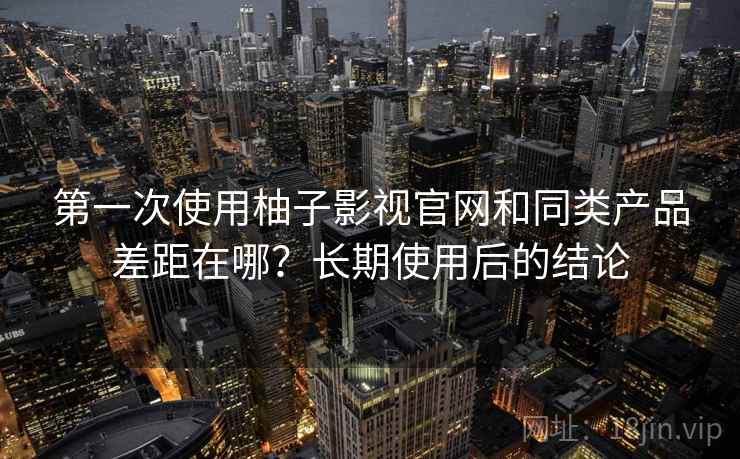 第一次使用柚子影视官网和同类产品差距在哪?长期使用后的结论 第一次使用柚子影视官网和同类产品差距在哪?长期使用后的结论