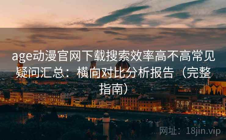 age动漫官网下载搜索效率高不高常见疑问汇总：横向对比分析报告（完整指南）