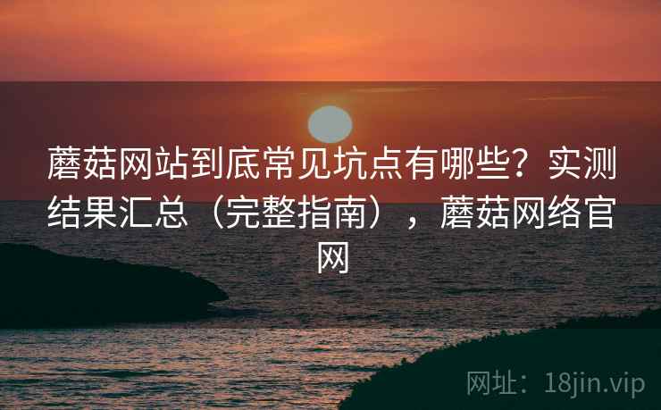 蘑菇网站到底常见坑点有哪些？实测结果汇总（完整指南），蘑菇网络官网