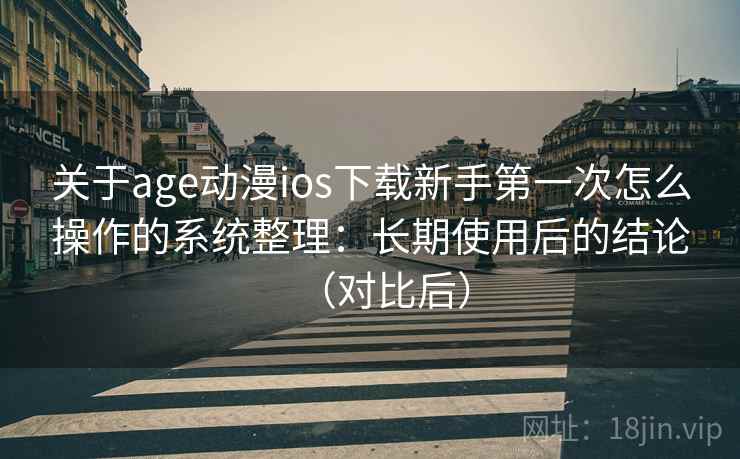 关于age动漫ios下载新手第一次怎么操作的系统整理：长期使用后的结论（对比后）