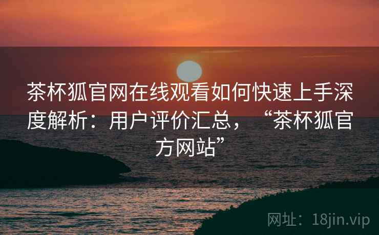 茶杯狐官网在线观看如何快速上手深度解析：用户评价汇总，“茶杯狐官方网站”