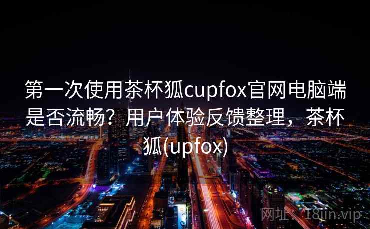 第一次使用茶杯狐cupfox官网电脑端是否流畅？用户体验反馈整理，茶杯狐(upfox)