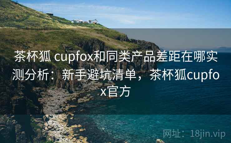 茶杯狐 cupfox和同类产品差距在哪实测分析：新手避坑清单，茶杯狐cupfox官方