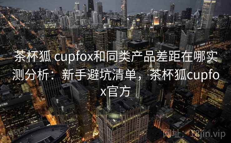 茶杯狐 cupfox和同类产品差距在哪实测分析：新手避坑清单，茶杯狐cupfox官方
