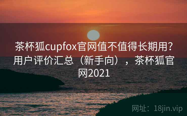 茶杯狐cupfox官网值不值得长期用？用户评价汇总（新手向），茶杯狐官网2021