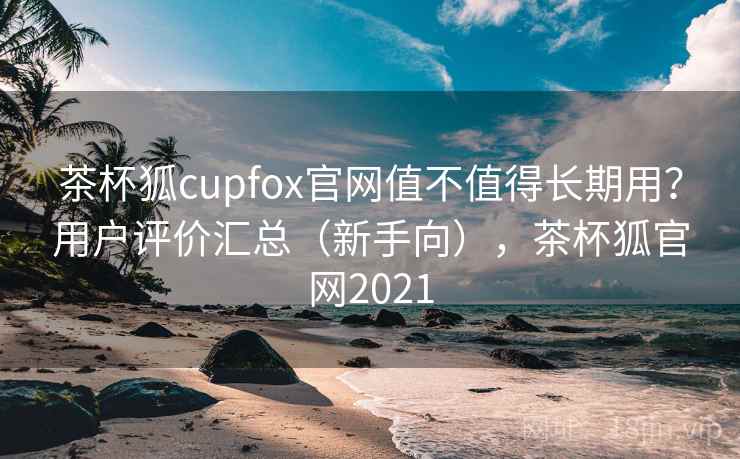 茶杯狐cupfox官网值不值得长期用？用户评价汇总（新手向），茶杯狐官网2021