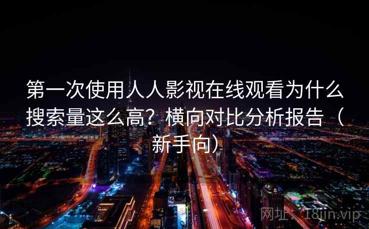 第一次使用人人影视在线观看为什么搜索量这么高？横向对比分析报告（新手向）
