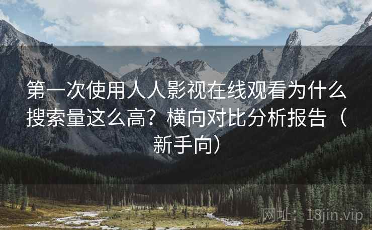 第一次使用人人影视在线观看为什么搜索量这么高？横向对比分析报告（新手向）
