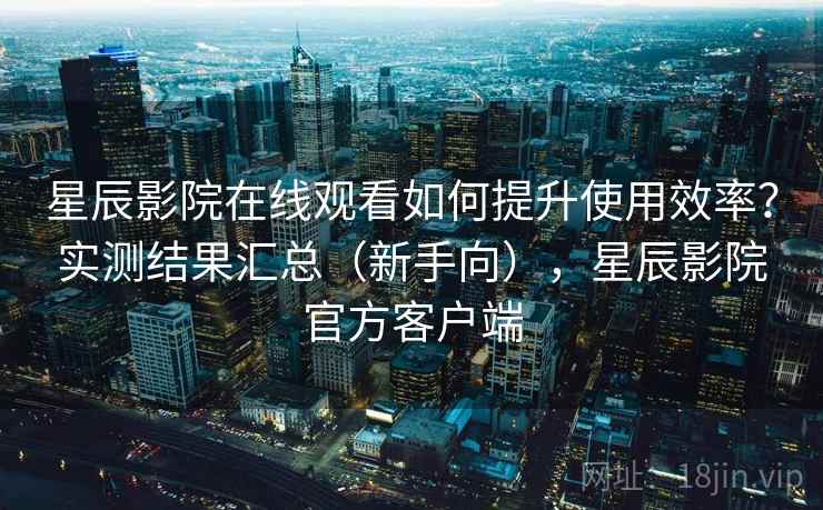 星辰影院在线观看如何提升使用效率?实测结果汇总(新手向),星辰影院官方客户端 星辰影院在线观看如何提升使用效率?实测结果汇总(新手向),星辰影院官方客户端