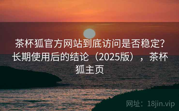 茶杯狐官方网站到底访问是否稳定？长期使用后的结论（2025版），茶杯狐主页