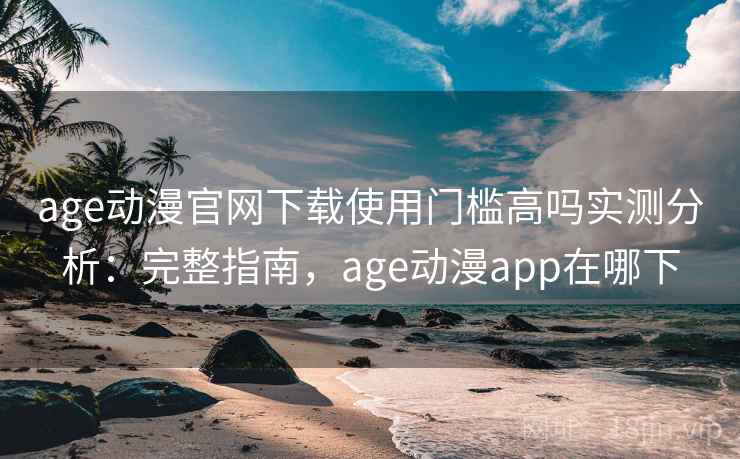 age动漫官网下载使用门槛高吗实测分析：完整指南，age动漫app在哪下
