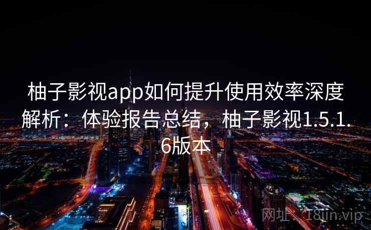 柚子影视app如何提升使用效率深度解析：体验报告总结，柚子影视1.5.1.6版本