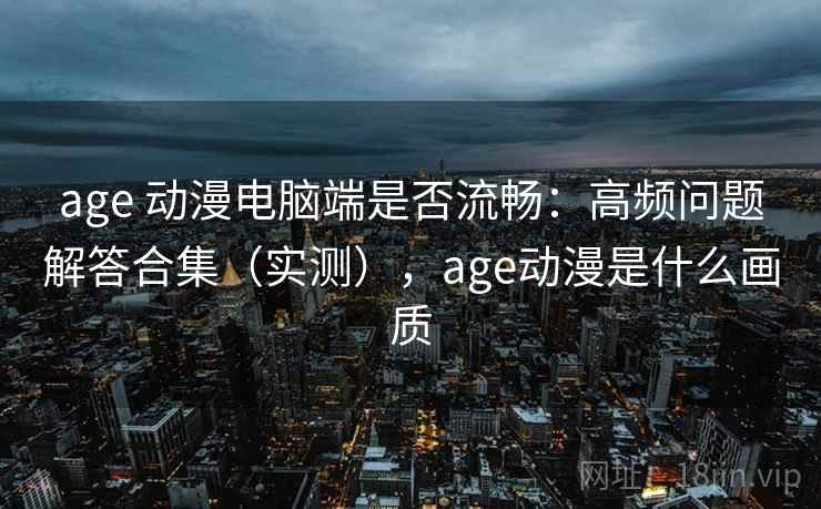 age 动漫电脑端是否流畅：高频问题解答合集（实测），age动漫是什么画质