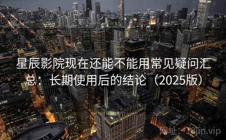 星辰影院现在还能不能用常见疑问汇总：长期使用后的结论（2025版）