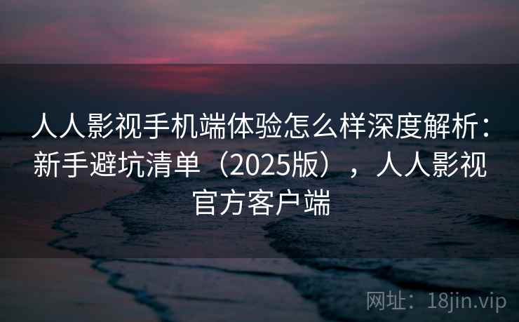 人人影视手机端体验怎么样深度解析：新手避坑清单（2025版），人人影视官方客户端