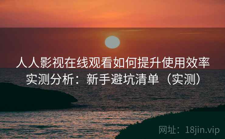 人人影视在线观看如何提升使用效率实测分析：新手避坑清单（实测）
