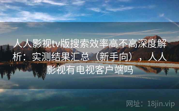 人人影视tv版搜索效率高不高深度解析：实测结果汇总（新手向），人人影视有电视客户端吗