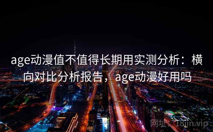 age动漫值不值得长期用实测分析：横向对比分析报告，age动漫好用吗