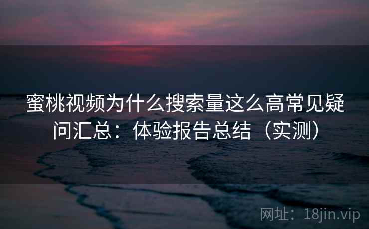 蜜桃视频为什么搜索量这么高常见疑问汇总：体验报告总结（实测）