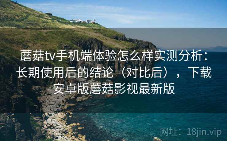 蘑菇tv手机端体验怎么样实测分析：长期使用后的结论（对比后），下载安卓版蘑菇影视最新版