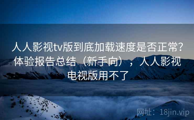 人人影视tv版到底加载速度是否正常?体验报告总结(新手向),人人影视电视版用不了 人人影视tv版到底加载速度是否正常?体验报告总结(新手向),人人影视电视版用不了
