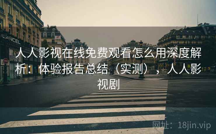 人人影视在线免费观看怎么用深度解析：体验报告总结（实测），人人影视剧