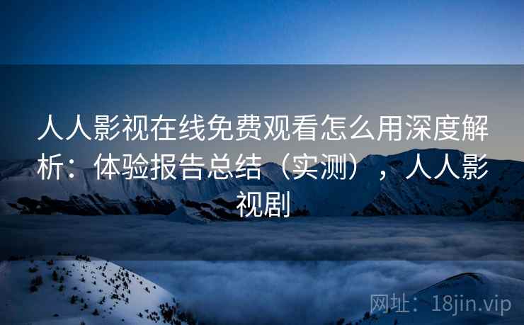 人人影视在线免费观看怎么用深度解析：体验报告总结（实测），人人影视剧