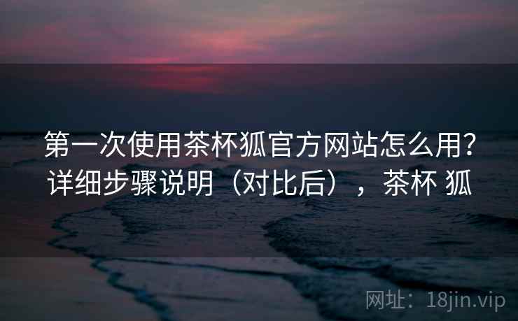 第一次使用茶杯狐官方网站怎么用？详细步骤说明（对比后），茶杯 狐