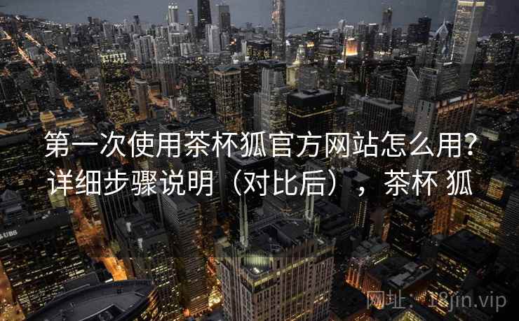 第一次使用茶杯狐官方网站怎么用？详细步骤说明（对比后），茶杯 狐