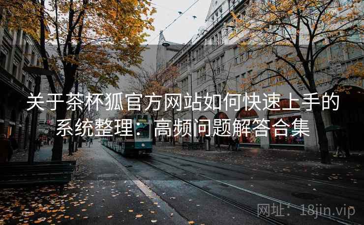 关于茶杯狐官方网站如何快速上手的系统整理：高频问题解答合集