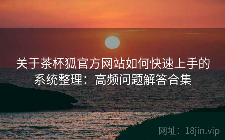 关于茶杯狐官方网站如何快速上手的系统整理：高频问题解答合集
