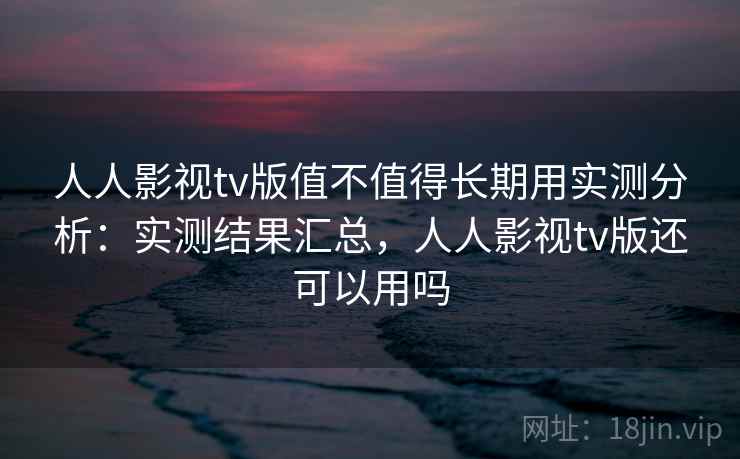人人影视tv版值不值得长期用实测分析：实测结果汇总，人人影视tv版还可以用吗
