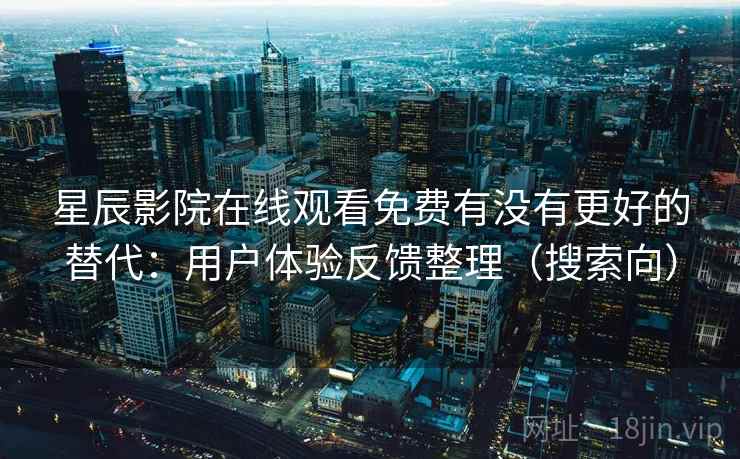 星辰影院在线观看免费有没有更好的替代：用户体验反馈整理（搜索向）